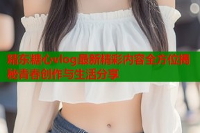 精东糖心vlog最新精彩内容全方位揭秘青春创作与生活分享
