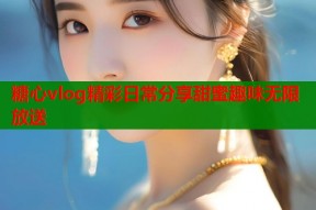 糖心vlog精彩日常分享甜蜜趣味无限放送