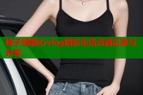 柚子猫糖心vlog精彩生活点滴记录与分享