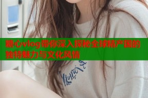 糖心vlog带你深入探秘全球精产国的独特魅力与文化风情
