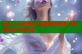 糖心vlog视频永久破解教程轻松下载高清无水印内容