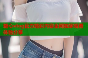 糖心vlog官方精彩内容全网独家观看体验分享