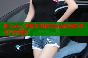 糖心vlog生物女揭秘生活点滴轻松学习科学知识