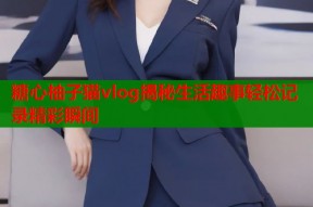 糖心柚子猫vlog揭秘生活趣事轻松记录精彩瞬间
