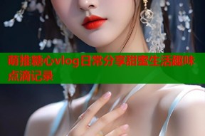 萌推糖心vlog日常分享甜蜜生活趣味点滴记录