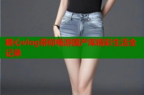 糖心vlog带你畅游国产库精彩生活全记录