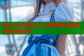 糖心vlog日本达人分享独家生活秘笈轻松玩转日常