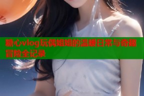 糖心vlog玩偶姐姐的温暖日常与奇趣冒险全记录
