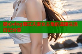 糖心vlog丽江夫妻女主角的温暖生活日记分享