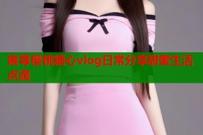 宸荨樱桃糖心vlog日常分享甜蜜生活点滴