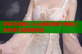 萨勒芬妮糖心vlog精彩瞬间大揭秘让你欲罢不能观看体验