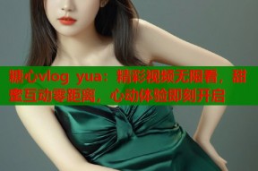 糖心vlog yua：精彩视频无限看，甜蜜互动零距离，心动体验即刻开启