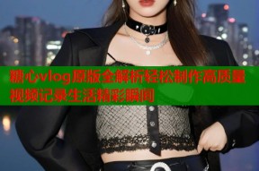 糖心vlog原版全解析轻松制作高质量视频记录生活精彩瞬间