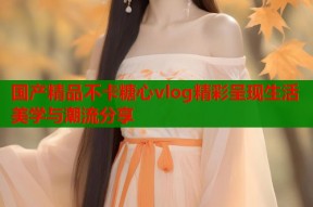 国产精品不卡糖心vlog精彩呈现生活美学与潮流分享