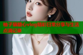 柚子猫糖心vlog精彩日常分享与生活点滴记录