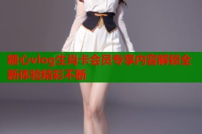 糖心vlog生肖卡会员专享内容解锁全新体验精彩不断