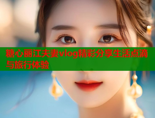 糖心丽江夫妻vlog精彩分享生活点滴与旅行体验  第1张