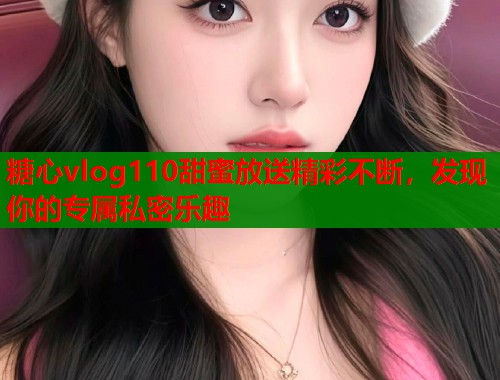 糖心vlog110甜蜜放送精彩不断，发现你的专属私密乐趣  第1张