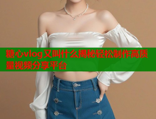 糖心vlog又叫什么揭秘轻松制作高质量视频分享平台  第2张