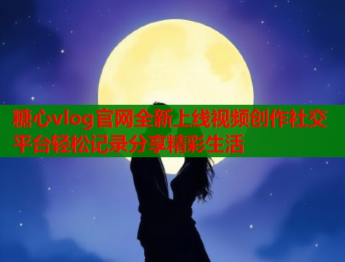 糖心vlog官网全新上线视频创作社交平台轻松记录分享精彩生活  第1张