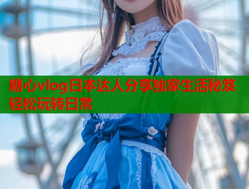 糖心vlog日本达人分享独家生活秘笈轻松玩转日常  第1张