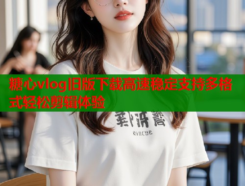 糖心vlog旧版下载高速稳定支持多格式轻松剪辑体验  第1张
