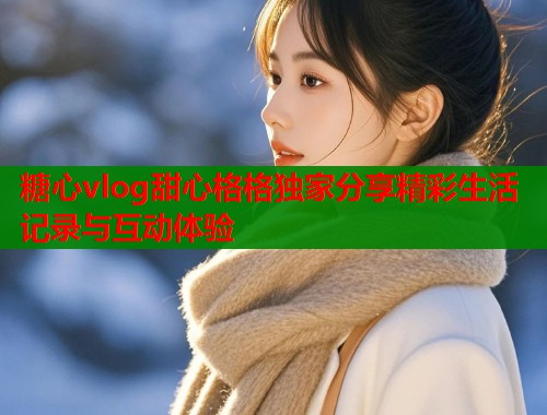 糖心vlog甜心格格独家分享精彩生活记录与互动体验  第1张