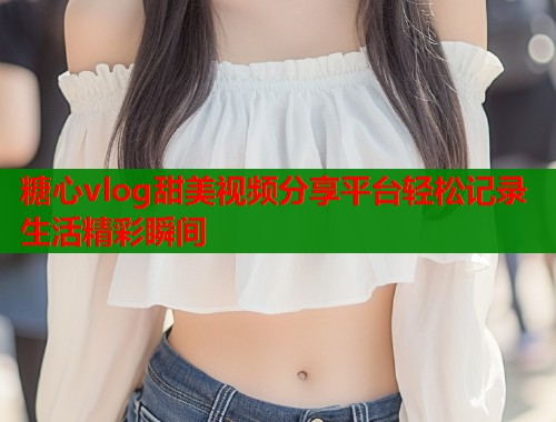 糖心vlog甜美视频分享平台轻松记录生活精彩瞬间  第1张