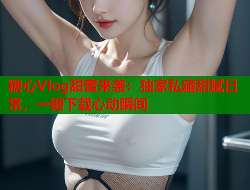糖心Vlog甜蜜来袭：独家私藏甜腻日常，一键下载心动瞬间  第1张