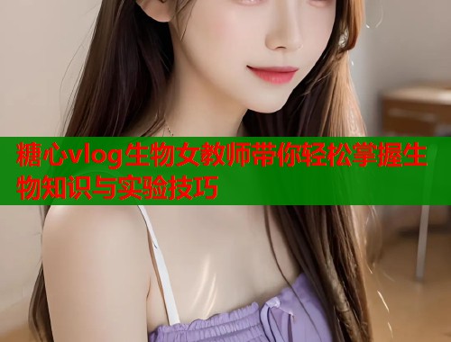糖心vlog生物女教师带你轻松掌握生物知识与实验技巧  第1张