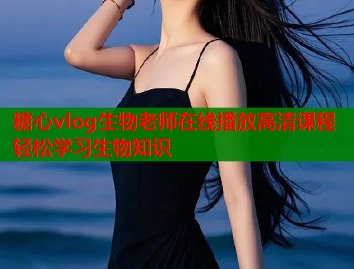 糖心vlog生物老师在线播放高清课程轻松学习生物知识  第1张