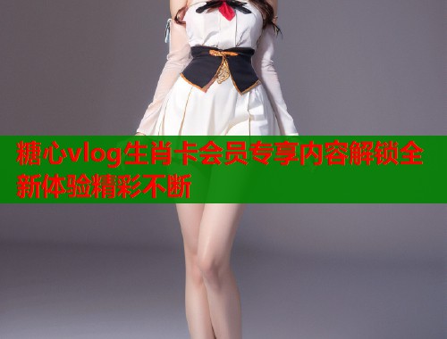 糖心vlog生肖卡会员专享内容解锁全新体验精彩不断  第1张