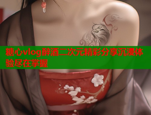 糖心vlog醉酒二次元精彩分享沉浸体验尽在掌握  第1张