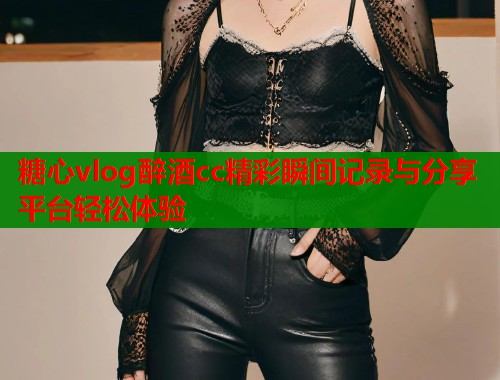 糖心vlog醉酒cc精彩瞬间记录与分享平台轻松体验  第1张