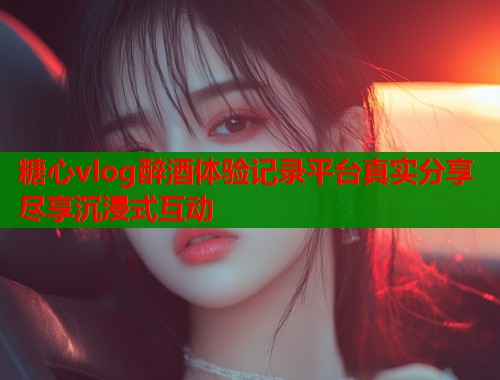 糖心vlog醉酒体验记录平台真实分享尽享沉浸式互动  第1张