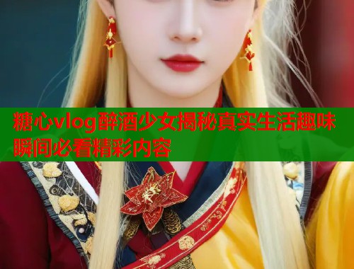 糖心vlog醉酒少女揭秘真实生活趣味瞬间必看精彩内容  第2张