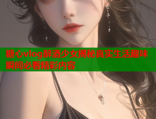 糖心vlog醉酒少女揭秘真实生活趣味瞬间必看精彩内容  第1张
