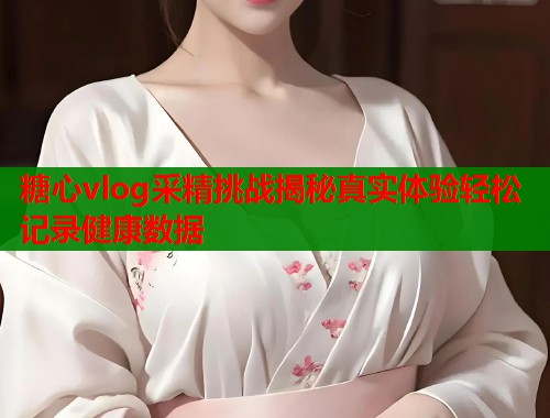 糖心vlog采精挑战揭秘真实体验轻松记录健康数据  第2张