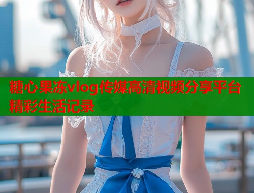 糖心果冻vlog传媒高清视频分享平台精彩生活记录  第1张