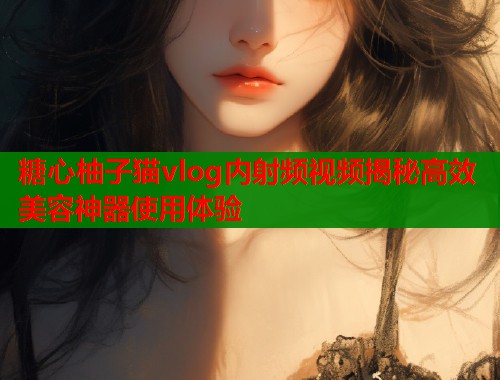 糖心柚子猫vlog内射频视频揭秘高效美容神器使用体验  第2张