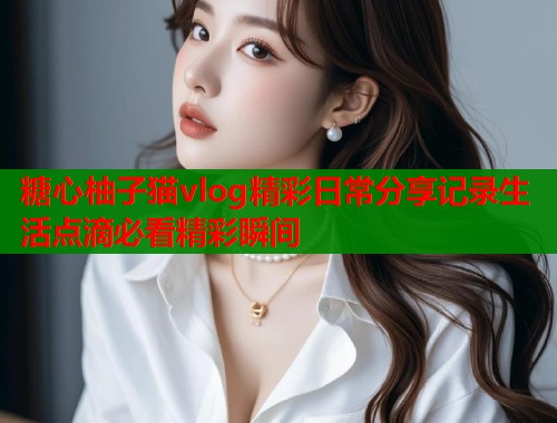 糖心柚子猫vlog精彩日常分享记录生活点滴必看精彩瞬间  第1张