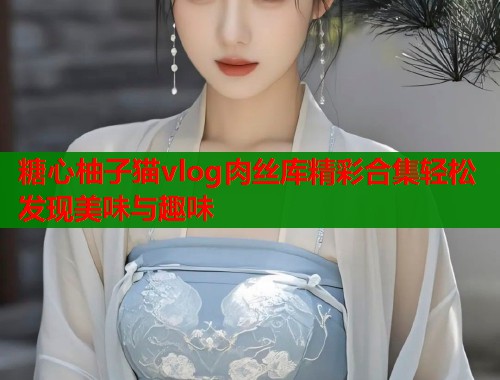 糖心柚子猫vlog肉丝库精彩合集轻松发现美味与趣味  第1张