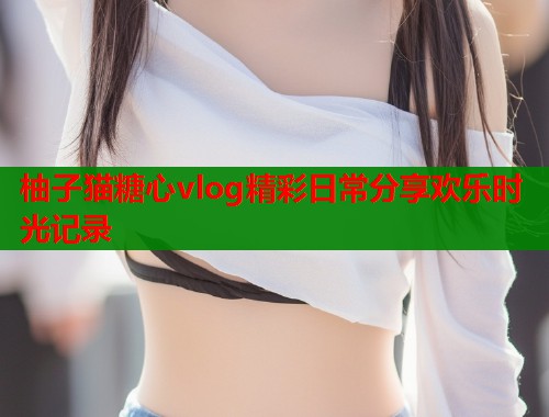柚子猫糖心vlog精彩日常分享欢乐时光记录  第1张