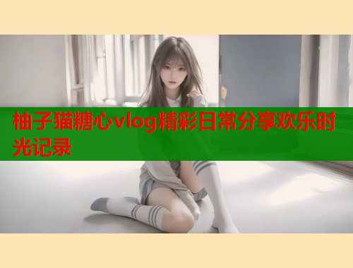柚子猫糖心vlog精彩日常分享欢乐时光记录  第2张