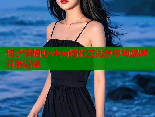 柚子猫糖心vlog精彩生活分享与趣味日常记录  第1张