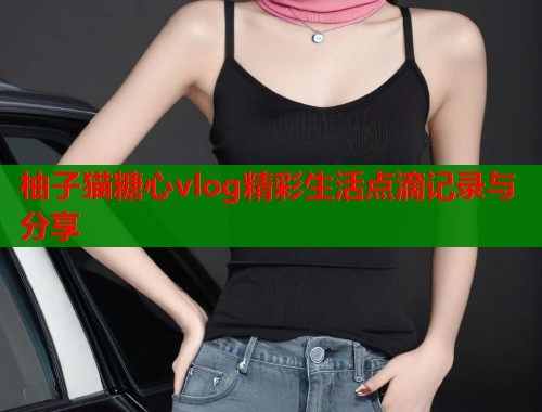 柚子猫糖心vlog精彩生活点滴记录与分享  第1张