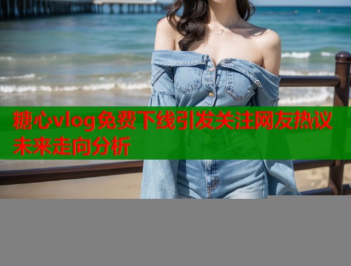 糖心vlog免费下线引发关注网友热议未来走向分析  第1张