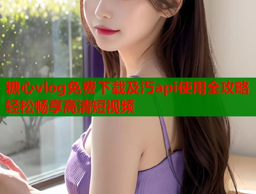 糖心vlog免费下载及汅api使用全攻略轻松畅享高清短视频  第1张