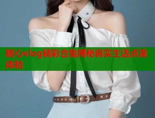 糖心vlog精彩合集揭秘真实生活点滴体验  第1张