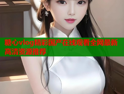 糖心vlog精彩国产在线观看全网最新高清资源推荐  第1张